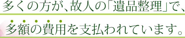 多くの方が、故人の「遺品整理」で、多額の費用を支払われています。