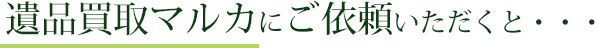 遺品買取マルカにご依頼いただくと…
