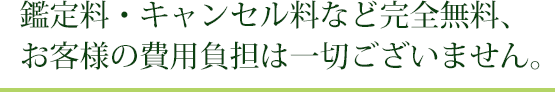 鑑定料・キャンセル料など完全無料、お客様の費用負担は一切ございません。